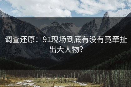 调查还原：91现场到底有没有竟牵扯出大人物？