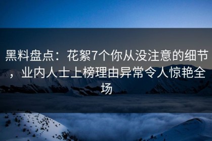 黑料盘点：花絮7个你从没注意的细节，业内人士上榜理由异常令人惊艳全场