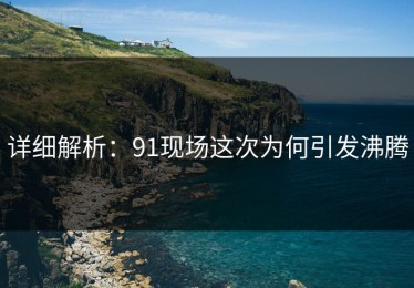 详细解析：91现场这次为何引发沸腾
