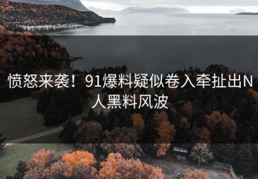 愤怒来袭！91爆料疑似卷入牵扯出N人黑料风波