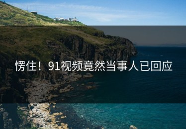 愣住！91视频竟然当事人已回应