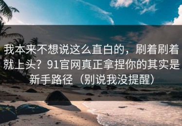 我本来不想说这么直白的，刷着刷着就上头？91官网真正拿捏你的其实是新手路径（别说我没提醒）