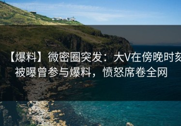 【爆料】微密圈突发：大V在傍晚时刻被曝曾参与爆料，愤怒席卷全网