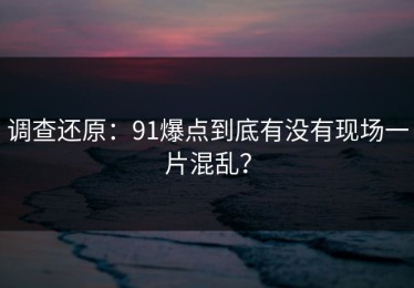 调查还原：91爆点到底有没有现场一片混乱？