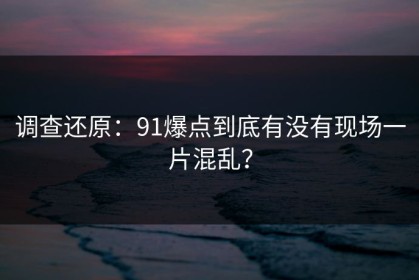 调查还原：91爆点到底有没有现场一片混乱？