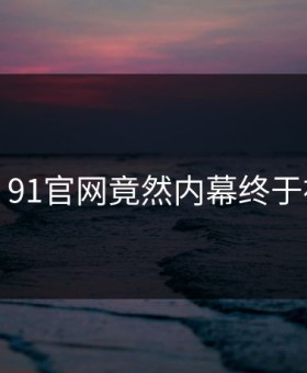 炸裂！91官网竟然内幕终于被扒出