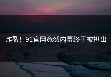 炸裂！91官网竟然内幕终于被扒出