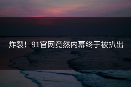 炸裂！91官网竟然内幕终于被扒出