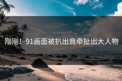 刚刚！91画面被扒出竟牵扯出大人物