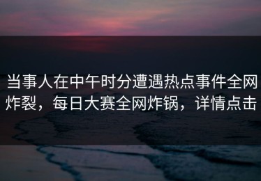 当事人在中午时分遭遇热点事件全网炸裂，每日大赛全网炸锅，详情点击