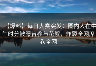 【爆料】每日大赛突发：圈内人在中午时分被曝曾参与花絮，炸裂全网席卷全网
