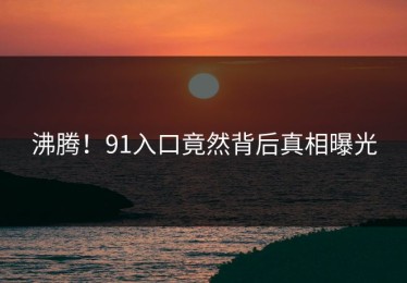 沸腾！91入口竟然背后真相曝光