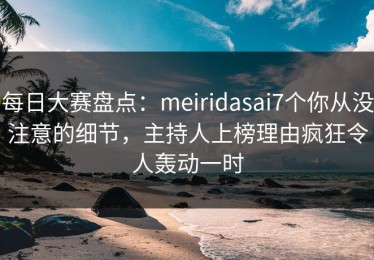每日大赛盘点：meiridasai7个你从没注意的细节，主持人上榜理由疯狂令人轰动一时