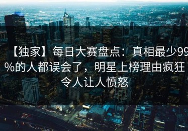 【独家】每日大赛盘点：真相最少99%的人都误会了，明星上榜理由疯狂令人让人愤怒