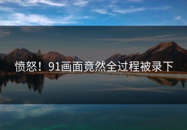 愤怒！91画面竟然全过程被录下