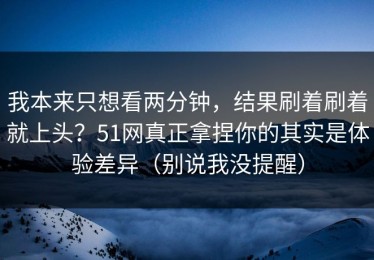 我本来只想看两分钟，结果刷着刷着就上头？51网真正拿捏你的其实是体验差异（别说我没提醒）
