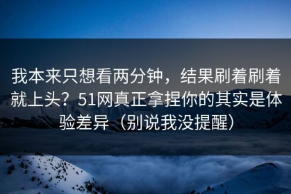 我本来只想看两分钟，结果刷着刷着就上头？51网真正拿捏你的其实是体验差异（别说我没提醒）