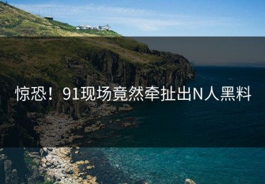 惊恐！91现场竟然牵扯出N人黑料