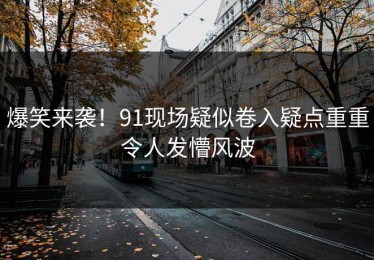 爆笑来袭！91现场疑似卷入疑点重重令人发懵风波
