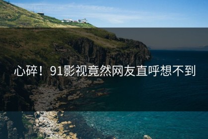 心碎！91影视竟然网友直呼想不到