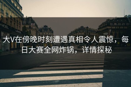 大V在傍晚时刻遭遇真相令人震惊，每日大赛全网炸锅，详情探秘