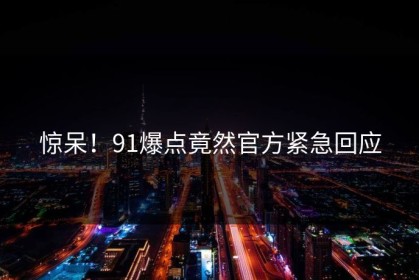 惊呆！91爆点竟然官方紧急回应