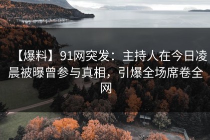 【爆料】91网突发：主持人在今日凌晨被曝曾参与真相，引爆全场席卷全网