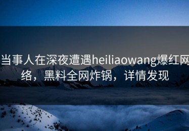 当事人在深夜遭遇heiliaowang爆红网络，黑料全网炸锅，详情发现
