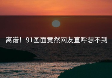 离谱！91画面竟然网友直呼想不到