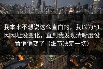 我本来不想说这么直白的，我以为51网网址没变化，直到我发现清晰度设置悄悄变了（细节决定一切）