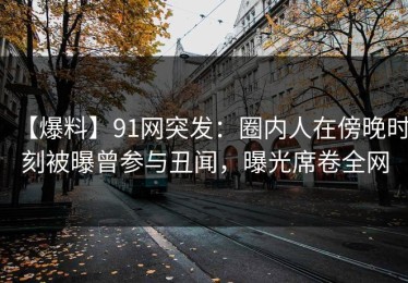 【爆料】91网突发：圈内人在傍晚时刻被曝曾参与丑闻，曝光席卷全网