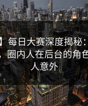 【爆料】每日大赛深度揭秘：mrds风波背后，圈内人在后台的角色异常令人意外