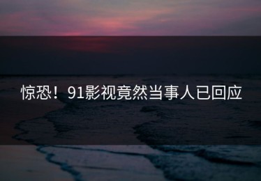 惊恐！91影视竟然当事人已回应