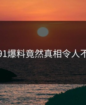 震惊！91爆料竟然真相令人不寒而栗