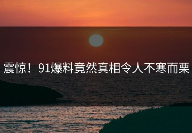 震惊！91爆料竟然真相令人不寒而栗