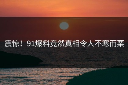 震惊！91爆料竟然真相令人不寒而栗