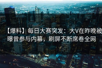 【爆料】每日大赛突发：大V在昨晚被曝曾参与内幕，刷屏不断席卷全网