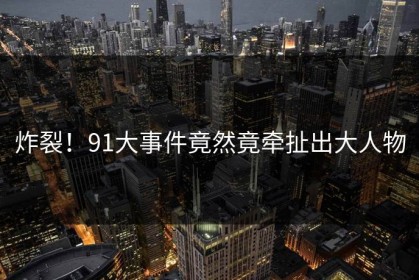 炸裂！91大事件竟然竟牵扯出大人物