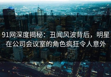 91网深度揭秘：丑闻风波背后，明星在公司会议室的角色疯狂令人意外