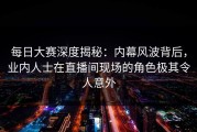 每日大赛深度揭秘：内幕风波背后，业内人士在直播间现场的角色极其令人意外