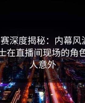 每日大赛深度揭秘：内幕风波背后，业内人士在直播间现场的角色极其令人意外