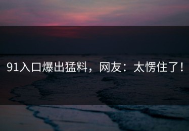91入口爆出猛料，网友：太愣住了！