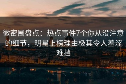 微密圈盘点：热点事件7个你从没注意的细节，明星上榜理由极其令人羞涩难挡