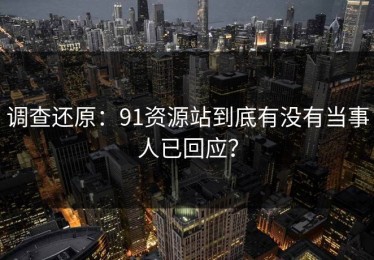 调查还原：91资源站到底有没有当事人已回应？