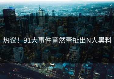 热议！91大事件竟然牵扯出N人黑料