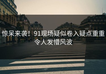 惊呆来袭！91现场疑似卷入疑点重重令人发懵风波