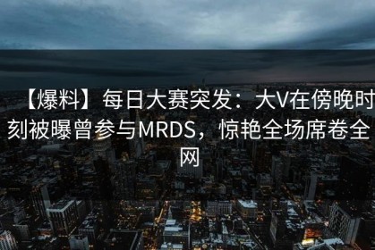 【爆料】每日大赛突发：大V在傍晚时刻被曝曾参与MRDS，惊艳全场席卷全网