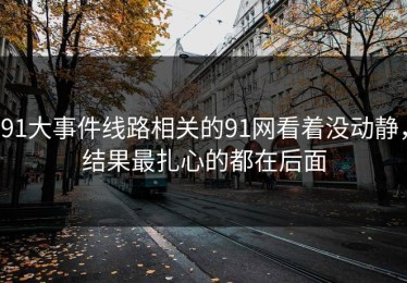 91大事件线路相关的91网看着没动静，结果最扎心的都在后面