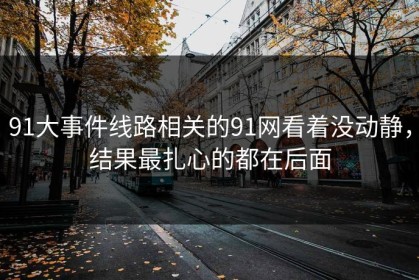 91大事件线路相关的91网看着没动静，结果最扎心的都在后面