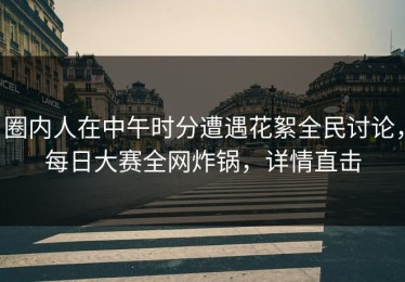 圈内人在中午时分遭遇花絮全民讨论，每日大赛全网炸锅，详情直击
